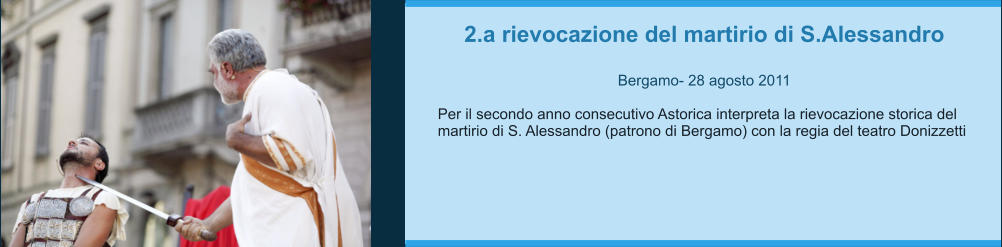 2.a rievocazione del martirio di S.Alessandro  Bergamo- 28 agosto 2011  Per il secondo anno consecutivo Astorica interpreta la rievocazione storica del martirio di S. Alessandro (patrono di Bergamo) con la regia del teatro Donizzetti