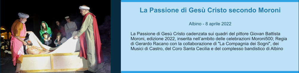 La Passione di Gesù Cristo secondo Moroni  Albino - 8 aprile 2022  La Passione di Gesù Cristo cadenzata sui quadri del pittore Giovan Battista Moroni, edizione 2022, inserita nell’ambito delle celebrazioni Moroni500; Regia di Gerardo Racano con la collaborazione di "La Compagnia dei Sogni", dei Musici di Castro, del Coro Santa Cecilia e del complesso bandistico di Albino