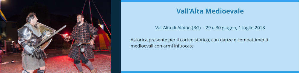 Vall’Alta Medioevale  Vall’Alta di Albino (BG)  - 29 e 30 giugno, 1 luglio 2018  Astorica presente per il corteo storico, con danze e combattimenti medioevali con armi infuocate