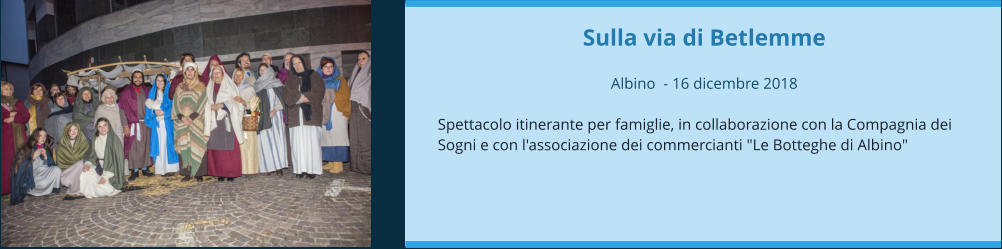 Sulla via di Betlemme  Albino  - 16 dicembre 2018  Spettacolo itinerante per famiglie, in collaborazione con la Compagnia dei Sogni e con l'associazione dei commercianti "Le Botteghe di Albino"