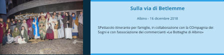 Sulla via di Betlemme  Albino - 16 dicembre 2018  SPettacolo itinerante per famiglie, in collaborazione con la COmpagnia dei Sogni e con l’associazione dei commercianti «Le Botteghe di Albino»