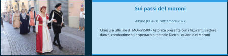 Sui passi del moroni  Albino (BG) - 10 settembre 2022  Chiusura ufficiale di MOroni500 - Astorica presente con i figuranti, settore danze, combattimenti e spettacolo teatrale Dietro i quadri del Moroni