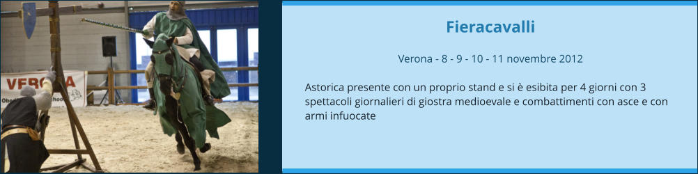 Fieracavalli  Verona - 8 - 9 - 10 - 11 novembre 2012  Astorica presente con un proprio stand e si è esibita per 4 giorni con 3 spettacoli giornalieri di giostra medioevale e combattimenti con asce e con armi infuocate