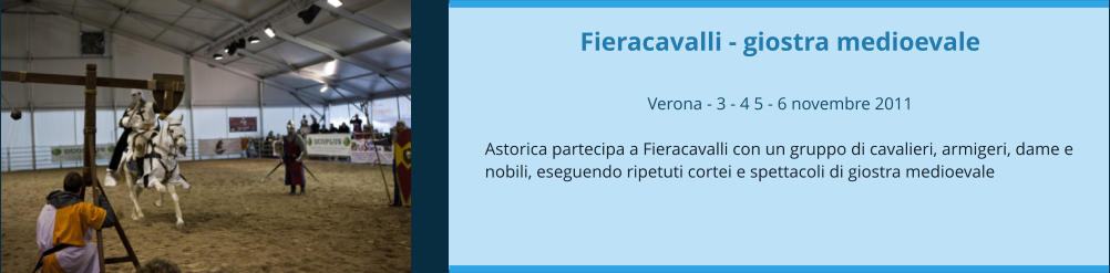 Fieracavalli - giostra medioevale  Verona - 3 - 4 5 - 6 novembre 2011  Astorica partecipa a Fieracavalli con un gruppo di cavalieri, armigeri, dame e nobili, eseguendo ripetuti cortei e spettacoli di giostra medioevale